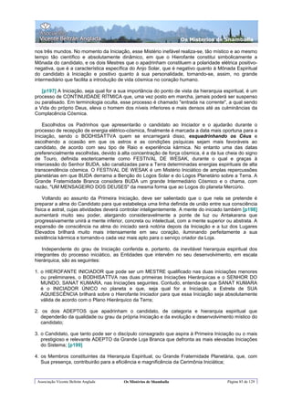 Os Misterios de Shamballa

nos três mundos. No momento da Iniciação, esse Mistério inefável realiza-se, tão místico e ao mesmo
tempo tão científico e absolutamente dinâmico, em que o Hierofante constitui simbolicamente a
Mônada do candidato, e os dois Mestres que o apadrinham constituem a polaridade elétrica positivo-
negativa, que é a característica específica do Anjo Solar, que é negativo quanto à Mônada Espiritual
do candidato à Iniciação e positivo quanto à sua personalidade, tornando-se, assim, no grande
intermediário que facilita a introdução de vida cósmica no coração humano.

   [p197] A Iniciação, seja qual for a sua importância do ponto de vista da hierarquia espiritual, é um
processo de CONTINUIDADE RÍTMICA que, uma vez posto em marcha, jamais poderá ser suspenso
ou paralisado. Em terminologia oculta, esse processo é chamado "entrada na corrente", a qual sendo
a Vida do próprio Deus, eleva o homem dos níveis inferiores e mais densos até as culminâncias da
Complacência Cósmica.

    Escolhidos os Padrinhos que apresentarão o candidato ao Iniciador e o ajudarão durante o
processo de recepção de energia elétrico-cósmica, finalmente é marcada a data mais oportuna para a
Iniciação, sendo o BODHISATTVA quem se encarregará disso, esquadrinhando os Céus e
escolhendo a ocasião em que os astros e as condições psíquicas sejam mais favoráveis ao
candidato, de acordo com seu tipo de Raio e experiência kármica. No entanto uma das datas
preferencialmente escolhidas, devido à alta concentração de força cósmica, é a da lua cheia do signo
de Touro, definida esotericamente como FESTIVAL DE WESAK, durante o qual e graças à
intercessão do Senhor BUDA, são canalizadas para a Terra determinadas energias espirituais de alta
transcendência cósmica. O FESTIVAL DE WESAK é um Mistério Iniciático de amplas repercussões
planetárias em que BUDA derrama a Benção do Logos Solar e do Logos Planetário sobre a Terra. A
Grande Fraternidade Branca considera BUDA um grande Intermediário Cósmico e o chama, com
razão, "UM MENSAGEIRO DOS DEUSES" da mesma forma que ao Logos do planeta Mercúrio.

    Voltando ao assunto da Primeira Iniciação, deve ser salientado que o que nela se pretende é
preparar a alma do Candidato para que estabeleça uma linha definida de união entre sua consciência
física e astral, cujas atividades deverá controlar inteligentemente. A mente do iniciado também [p198]
aumentará muito seu poder, alargando consideravelmente a ponte de luz ou Antakarana que
progressivamente unirá a mente inferior, concreta ou intelectual, com a mente superior ou abstrata. A
expansão de consciência na alma do iniciado será notória depois da Iniciação e a luz dos Lugares
Elevados brilhará muito mais intensamente em seu coração, iluminando perfeitamente a sua
existência kármica e tornando-o cada vez mais apto para o serviço criador da Loja.

    Independente do grau de Iniciação conferida e, portanto, da inevitável hierarquia espiritual dos
integrantes do processo iniciático, as Entidades que intervêm no seu desenvolvimento, em escala
hierárquica, são as seguintes:

1. o HIEROFANTE INICIADOR que pode ser um MESTRE qualificado nas duas iniciações menores
   ou preliminares, o BODHISATTVA nas duas primeiras Iniciações Hierárquicas e o SENHOR DO
   MUNDO, SANAT KUMARA, nas Iniciações seguintes. Contudo, entenda-se que SANAT KUMARA
   é o INICIADOR ÚNICO no planeta e que, seja qual for a Iniciação, a Estrela de SUA
   AQUIESCÊNCIA brilhará sobre o Hierofante Iniciador para que essa Iniciação seja absolutamente
   válida de acordo com o Plano Hierárquico da Terra;

2. os dois ADEPTOS que apadrinham o candidato, de categoria e hierarquia espiritual que
   dependerão da qualidade ou grau da própria Iniciação e da evolução e desenvolvimento místico do
   candidato;

3. o Candidato, que tanto pode ser o discípulo consagrado que aspira à Primeira Iniciação ou o mais
   prestigioso e relevante ADEPTO da Grande Loja Branca que defronta as mais elevadas Iniciações
   do Sistema; [p199]

4. os Membros constituintes da Hierarquia Espiritual, ou Grande Fraternidade Planetária, que, com
   Sua presença, contribuirão para a eficiência e magnificência da Cerimônia Iniciática;


 Associação Vicente Beltrán Anglada      Os Mistérios de Shamballa                       Página 85 de 129
 