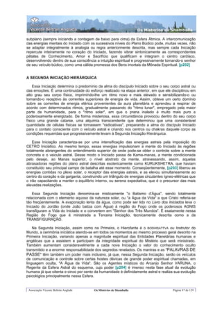 Os Misterios de Shamballa

subplano (sempre iniciando a contagem de baixo para cima) da Esfera Átmica. A intercomunicação
das energias mentais do Iniciado com os sucessivos níveis do Plano Búdico pode, muitas vezes, não
se adaptar integralmente à analogia ou regra anteriormente descrita, mas sempre cada Iniciação
repercute inteiramente no coração do Iniciado, fazendo vibrar sintonicamente as correspondentes
pétalas de Conhecimento, Amor e Sacrifício que qualificam e integram o centro cardíaco,
desenvolvendo dentro de sua consciência a intuição espiritual e progressivamente tornando-o senhor
de seu veículo búdico, como uma cálida promessa dos Bens imortais da Mônada Espiritual. [p202]


A SEGUNDA INICIAÇÃO HIERÁRQUICA

    Essa Iniciação determina o predomínio da alma do discípulo Iniciado sobre o seu corpo astral ou
das emoções. É uma continuidade do esforço realizado na etapa anterior, em que ele disciplinou em
alto grau seu corpo físico, imprimindo-lhe um ritmo novo e mais elevado e sensibilizando-o ou
tornando-o receptivo às correntes superiores de energia de vida. Assim, obteve um certo domínio
sobre as correntes de energia etérica provenientes da aura planetária e aprendeu a respirar de
acordo com determinados ritmos, gradualmente passando do "ritmo lunar", empregado pela maior
parte da humanidade, para o "ritmo solar", em que o prana inalado é muito mais puro e
poderosamente energizado. De forma misteriosa, essa circunstância provocou dentro do seu corpo
físico uma grande catarse, uma alquimia transcendente que determinou que uma considerável
quantidade de células físicas se tornassem "radioativas", preparando a alma do discípulo Iniciado
para o contato consciente com o veículo astral e criando nos centros ou chakras daquele corpo as
condições requeridas que progressivamente levam à Segunda Iniciação Hierárquica.

    Essa Iniciação caracteriza-se por uma intensificação das energias astrais pela imposição do
CETRO Iniciático. Ao mesmo tempo, essas energias impulsionam a mente do Iniciado às regiões
totalmente abrangentes do entendimento superior de onde pode-se obter o controle sobre a mente
concreta e o veiculo astral. Desse modo o Iniciado passa de Kama-manas, a mente condicionada
pelo desejo, ao Manas superior, o nível abstrato da mente, atravessando, assim, aquelas
abrasadoras regiões do plano astral descritas esotericamente como KURUKSHETRA, que haviam
constituído seu principal campo de batalha até esse momento. Conseqüentemente, [p203] liberou as
energias contidas no plexo solar, o receptor das energias astrais, e as elevou simultaneamente ao
centro do coração e da garganta, construindo um triângulo de energias circulantes ígneo-elétricas que
o irão capacitando a manter o equilíbrio interno, ou serena expectativa, que é o precursor das mais
elevadas realizações.

    Essa Segunda Iniciação denomina-se misticamente "o Batismo d'Água", sendo totalmente
relacionada com o elemento aquoso da natureza solar, ou "a Água da Vida" a que Cristo referia-se
tão freqüentemente. A evaporação lenta da água, como pode ser lido no Livro dos Iniciados leva o
Iniciado do Jordão (onde João batiza com Água) à região do Fogo onde os poderosos AGNIS
transfiguram a Vida do Iniciado e o convertem em "Senhor dos Três Mundos". É exatamente nessa
Região do Fogo que é ministrada a Terceira Iniciação, tecnicamente descrita como a da
TRANSFIGURAÇÃO.

    Na Segunda Iniciação, assim como na Primeira, o Hierofante é o BODHISATTVA ou Instrutor do
Mundo, a cerimônia iniciática atendo-se em todos os momentos ao mesmo processo geral descrito na
Primeira Iniciação, variando apenas a magnitude espiritual das Entidades Planetárias humanas e
angélicas que a assistem e participam da integridade espiritual do Mistério que será ministrado.
Também aumentam consideravelmente a cada nova Iniciação o valor do conhecimento oculto
transmitido e a enorme responsabilidade dos segredos revelados. Os mantras e as "PALAVRAS DE
PASSE" têm também um poder mais inclusivo, já que, nessa Segunda Iniciação, serão os veículos
de comunicação e controle sobre certas hostes dévicas de grande poder espiritual chamadas, em
linguagem oculta, "A Água da Vida". São os Agentes místicos do Arcanjo Senhor VARUNA, o
Regente da Esfera Astral do esquema, cujo poder [p204] é imenso nesta fase atual da evolução
humana já que oitenta e cinco por cento da humanidade é definidamente astral e realiza sua evolução
psicológica principalmente nessa Esfera.


 Associação Vicente Beltrán Anglada     Os Mistérios de Shamballa                      Página 87 de 129
 