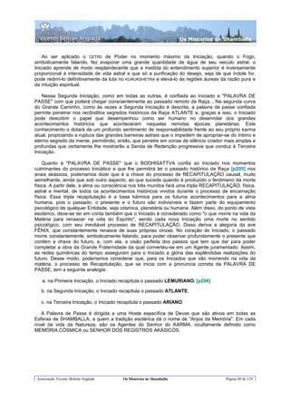 Os Misterios de Shamballa


    Ao ser aplicado o CETR0 de Poder no momento máximo da Iniciação, quando o Fogo,
simbolicamente falando, fez evaporar uma grande quantidade de água de seu veiculo astral, o
Iniciado aprende de modo resplandecente que a medida do entendimento superior é inversamente
proporcional à intensidade de vida astral e que só a purificação do desejo, seja de que índole for,
pode redimi-lo definitivamente da luta no KURUKSHETRA e elevá-lo às regiões áureas da razão pura e
da intuição espiritual.

    Nessa Segunda Iniciação, como em todas as outras, é confiada ao Iniciado a "PALAVRA DE
PASSE" com que poderá chegar conscientemente ao passado remoto da Raça... Na segunda curva
do Grande Caminho, como às vezes a Segunda Iniciação é descrita, a palavra de passe confiada
permite penetrar nos recônditos segredos históricos da Raça ATLANTE e, graças a isso, o Iniciado
pode descobrir o papel que desempenhou como ser humano no desenrolar dos grandes
acontecimentos históricos que aconteceram naquelas remotas épocas planetárias. Este
conhecimento o dotará de um profundo sentimento de responsabilidade frente ao seu próprio karma
atual, propiciando a ruptura das grandes barreiras astrais que o impedem de apropriar-se do íntimo e
eterno segredo da mente, permitindo, então, que penetre em zonas de silêncio criador mais amplas e
profundas que certamente lhe mostrarão a Senda de Redenção progressiva que conduz à Terceira
Iniciação.

    Quanto à "PALAVRA DE PASSE" que o BODHISATTVA confia ao Iniciado nos momentos
culminantes do processo Iniciático e que lhe permitirá ler o passado histórico da Raça [p205] nos
anais akásicos, poderíamos dizer que é a chave do processo de RECAPITULAÇÃO causal, muito
semelhante, ainda que sob outro aspecto, ao que sucede quando é produzido o fenômeno da morte
física. A partir dele, a alma ou consciência nos três mundos fará uma tripla RECAPITULAÇÃO, física,
astral e mental, de todos os acontecimentos históricos vividos durante o processo de encarnação
física. Essa tripla recapitulação é a base kármica para os futuros acontecimentos para a alma
humana, pois o passado, o presente e o futuro são indivisíveis e fazem parte do equipamento
psicológico de qualquer Entidade, seja cósmica, planetária ou humana. Além disso, do ponto de vista
esotérico, deve-se ter em conta também que o Iniciado é considerado como "o que morre na vida da
Matéria para renascer na vida do Espírito", sendo cada nova Iniciação uma morte no sentido
psicológico, com seu inevitável processo de RECAPITULAÇÃO. Disso deriva a alegoria da ave
FÊNIX, que constantemente renasce de suas próprias cinzas. No coração do Iniciado, o passado
morre constantemente, simbolicamente falando, para poder observar profundamente o presente que
contém a chave do futuro, e, com ela, a visão perfeita dos passos que tem que dar para poder
completar a obra da Grande Fraternidade da qual converteu-se em um Agente juramentado. Assim,
as redes quiméricas do tempo asseguram para o Iniciado a glória das esplêndidas realizações do
futuro. Desse modo, poderíamos considerar que, para os Iniciados que vão morrendo na vida da
matéria, o processo de Recapitulação, que se inicia com a pronúncia correta da PALAVRA DE
PASSE, tem a seguinte analogia:

    a. na Primeira Iniciação, o Iniciado recapitula o passado LEMURIANO; [p206]

   b. na Segunda Iniciação, o Iniciado recapitula o passado ATLANTE;

   c. na Terceira Iniciação, o Iniciado recapitula o passado ARIANO.

   A Palavra de Passe é dirigida a uma Hoste específica de Devas que são ativos em todas as
Esferas de SHAMBALLA, a quem a tradição esotérica dá o nome de "Anjos da Memória". Em cada
nível da vida da Natureza, são os Agentes do Senhor do KARMA, ocultamente definido como
MEMÓRIA CÓSMICA ou SENHOR DOS REGISTROS AKÁSICOS.




 Associação Vicente Beltrán Anglada     Os Mistérios de Shamballa                     Página 88 de 129
 