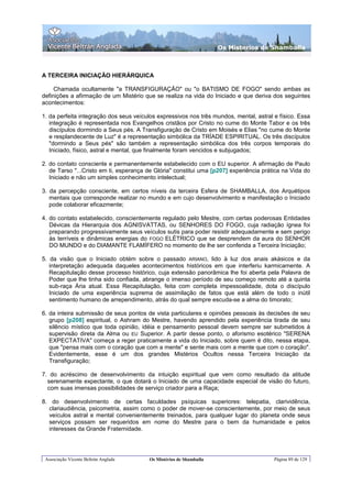 Os Misterios de Shamballa



A TERCEIRA INICIAÇÃO HIERÁRQUICA

     Chamada ocultamente "a TRANSFIGURAÇÃO" ou "o BATISMO DE FOGO" sendo ambas as
definições a afirmação de um Mistério que se realiza na vida do Iniciado e que deriva dos seguintes
acontecimentos:

1. da perfeita integração dos seus veículos expressivos nos três mundos, mental, astral e físico. Essa
   integração é representada nos Evangelhos cristãos por Cristo no cume do Monte Tabor e os três
   discípulos dormindo a Seus pés. A Transfiguração de Cristo em Moisés e Elias "no cume do Monte
   e resplandecente de Luz" é a representação simbólica da TRÍADE ESPIRITUAL. Os três discípulos
   "dormindo a Seus pés" são também a representação simbólica dos três corpos temporais do
   Iniciado, físico, astral e mental, que finalmente foram vencidos e subjugados;

2. do contato consciente e permanentemente estabelecido com o EU superior. A afirmação de Paulo
   de Tarso "...Cristo em ti, esperança de Glória" constitui uma [p207] experiência prática na Vida do
   Iniciado e não um simples conhecimento intelectual;

3. da percepção consciente, em certos níveis da terceira Esfera de SHAMBALLA, dos Arquétipos
   mentais que corresponde realizar no mundo e em cujo desenvolvimento e manifestação o Iniciado
   pode colaborar eficazmente;

4. do contato estabelecido, conscientemente regulado pelo Mestre, com certas poderosas Entidades
   Dévicas da Hierarquia dos AGNISVATTAS, ou SENHORES DO FOGO, cuja radiação ígnea foi
   preparando progressivamente seus veículos sutis para poder resistir adequadamente e sem perigo
   às terríveis e dinâmicas energias do FOGO ELÉTRICO que se desprendem da aura do SENHOR
   DO MUNDO e do DIAMANTE FLAMÍFERO no momento de lhe ser conferida a Terceira Iniciação;

5. da visão que o Iniciado obtém sobre o passado ARIANO, lido à luz dos anais akásicos e da
   interpretação adequada daqueles acontecimentos históricos em que interferiu karmicamente. A
   Recapitulação desse processo histórico, cuja extensão panorâmica lhe foi aberta pela Palavra de
   Poder que lhe tinha sido confiada, abrange o imenso período de seu começo remoto até a quinta
   sub-raça Ária atual. Essa Recapitulação, feita com completa impessoalidade, dota o discípulo
   Iniciado de uma experiência suprema de assimilação de fatos que está além de todo o inútil
   sentimento humano de arrependimento, atrás do qual sempre escuda-se a alma do timorato;

6. da inteira submissão de seus pontos de vista particulares e opiniões pessoais às decisões de seu
   grupo [p208] espiritual, o Ashram do Mestre, havendo aprendido pela experiência tirada de seu
   silêncio místico que toda opinião, idéia e pensamento pessoal devem sempre ser submetidos à
   supervisão direta da Alma ou EU Superior. A partir desse ponto, o aforismo esotérico "SERENA
   EXPECTATIVA" começa a reger praticamente a vida do Iniciado, sobre quem é dito, nessa etapa,
   que "pensa mais com o coração que com a mente" e sente mais com a mente que com o coração".
   Evidentemente, esse é um dos grandes Mistérios Ocultos nessa Terceira Iniciação da
   Transfiguração;

7. do acréscimo de desenvolvimento da intuição espiritual que vem como resultado da atitude
  serenamente expectante, o que dotará o Iniciado de uma capacidade especial de visão do futuro,
  com suas imensas possibilidades de serviço criador para a Raça;

8. do desenvolvimento de certas faculdades psíquicas superiores: telepatia, clarividência,
  clariaudiência, psicometria, assim como o poder de mover-se conscientemente, por meio de seus
  veículos astral e mental convenientemente treinados, para qualquer lugar do planeta onde seus
  serviços possam ser requeridos em nome do Mestre para o bem da humanidade e pelos
  interesses da Grande Fraternidade.




 Associação Vicente Beltrán Anglada     Os Mistérios de Shamballa                       Página 89 de 129
 