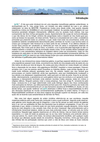 Os Misterios de Shamballa

                                                                                                    Introdução

    [p19] "...O dia que pude introduzir-me em uma daquelas maravilhosas galerias subterrâneas, ia
acompanhado por R., meu amigo hindu, um Iniciado nos altos mistérios da Loja e um valioso
colaborador na obra do MESTRE. Passaram-se muitos anos desde então, mas guardo daquela
experiência mística de SHAMBALLA uma recordação indelével. As paredes daquela galeria em que
havíamos penetrado refulgiam intensamente, refletindo uma luz azulada muito intensa, mas que
curiosamente não feria minhas percepções visuais. Aparentemente não surgia de nenhuma lâmpada,
o que não deixou de me intrigar, embora não perguntasse nada a respeito ao meu ilustre guia que,
como se tivesse me escutado, me disse sorrindo: “Esta luz é consubstancial com o éter, a substância
primordial que preenche todos os universos, a qual, neste nível onde nos encontramos, emite uma
substância radiante completamente desconhecida pelos cientistas do mundo e que ilumina todos os
corpos que conseguem nela introduzir-se ou fazer parte de seu conteúdo. A luz elétrica utilizada no
mundo físico precisa ser canalizada ou distribuída por meio de cabos e complicados sistemas de
distribuição. Nos níveis sutis do plano físico, no entanto, a luz é produzida pela fulguração do éter ou
matéria radiante e constitui a base da iluminação nesses níveis. O tom azulado dessa irradiação que
percebes é uma característica radioativa do subplano etérico onde nos encontramos. Cada um dos
subplanos de cada plano na vida da Natureza oferece uma particularidade luminescente definida, e é
precisamente [p20] por essa luz que irradia dessas fontes que suas características vibratórias podem
ser definidas e qualificadas pelos observadores hábeis.”

     Antes de nos introduzirmos nessa misteriosa galeria, à qual faço especial referência por constituir
uma experiência pessoal muito direta, encontramo-nos diante de uma pesada porta de pedra de uns
três metros de altura por dois de largura. De costas para ela e olhando em nossa direção com atitude
                                                              *
feroz e disposição de nos atacar, dois gigantescos ASURAS impediam a nossa passagem. Estavam
armados com o que me pareceu serem forquilhas ou tridentes afiados, cujas pontas agudas de um
metal muito brilhante estavam apontadas para nós. No entanto, bastou que meu amável guia
pronunciasse um mantra indefinível, ainda que agudíssimo, para que imediatamente mudassem a
sua atitude e se afastassem respeitosamente, cada qual para um lado da porta. Essa foi se abrindo,
então, silenciosamente, e penetramos em outra galeria menor que nos conduziu a um aposento muito
espaçoso e intensamente iluminado onde estavam reunidas multas pessoas, todas em místico e
religioso silêncio. Ninguém pareceu notar a nossa presença, mas meu amigo R., tomando-me pelo
braço, conduziu-me a um lugar determinado onde pude distinguir alguns dos meus condiscípulos
mais avançados do Ashram, que afetuosamente sorriram para mim. Essa foi a primeira vez nesta vida
atual que penetrei conscientemente em um dos Santuários secretos de SHAMBALLA. Soube, em seu
devido tempo, que aquela “estância” era [p21] destinada a infiltrar força e responsabilidade na alma
dos discípulos espirituais do mundo convenientemente qualificados na ordem interna. A Força e a
Responsabilidade constituem os dois eixos mágicos da evolução superior do discípulo, em volta dos
quais vão se tecendo suas características de Servidor do Plano.

     Não creio trair algum segredo de ordem iniciática referindo-me ao que aconteceu naquela
misteriosa estância para onde havia sido conduzido e para a qual confluíam, segundo pude observar,
sete galerias como aquela pela qual lá chegamos, o que me fez pensar se esse número de galerias
teria a ver com as qualidades de Raio dos discípulos que lá estavam congregados. O que há a ser
salientado é que, desde o momento exato em que havia penetrado naquele aposento, minha mente
sentiu-se mais desperta e meu coração mais cheio de amor impessoal. Algo profundamente sutil e
infinitamente inenarrável abalava, desde as suas mais profundas raízes, os veículos sutis da minha
consciência. Naquele lugar sagrado respirava-se um clima de intensa, mas ao mesmo tempo serena
expectativa, e o rosto de todas as pessoas que via ao meu redor transluzia uma profunda calma e
uma paz serena. Eu, assim como todos, me achava silenciosamente recolhido, sem qualquer noção
de tempo que alterasse aquele estado de consciência. Naqueles momentos, minha paz fazia parte
das infinitas leis de participação cósmica que unem a vida de Deus com todas as Suas criaturas

*
 Gigantescos devas lunares, habitantes das camadas profundas do subsolo da Terra, chamados ocultamente, às vezes, de
Guardiães dos Tesouros Ocultos. (N. do A.)


    Associação Vicente Beltrán Anglada         Os Mistérios de Shamballa                                Página 9 de 129
 