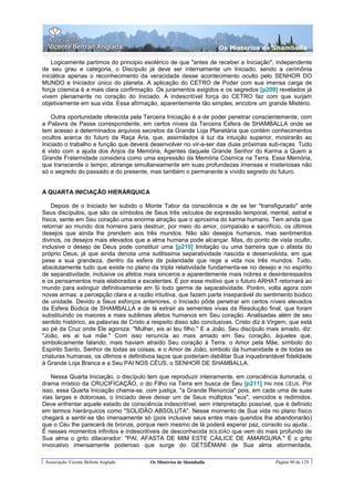 Os Misterios de Shamballa

    Logicamente partimos do principio esotérico de que "antes de receber a Iniciação", independente
de seu grau e categoria, o Discípulo já deve ser internamente um Iniciado, sendo a cerimônia
iniciática apenas o reconhecimento da veracidade desse acontecimento oculto pelo SENHOR DO
MUNDO e Iniciador único do planeta. A aplicação do CETRO de Poder com sua imensa carga de
força cósmica é a mais clara confirmação. Os juramentos exigidos e os segredos [p209] revelados já
vivem plenamente no coração do Iniciado. A indescritível força do CETRO faz com que surjam
objetivamente em sua vida. Essa afirmação, aparentemente tão simples, encobre um grande Mistério.

    Outra oportunidade oferecida pela Terceira Iniciação é a de poder penetrar conscientemente, com
a Palavra de Passe correspondente, em certos níveis da Terceira Esfera de SHAMBALLA onde se
tem acesso a determinados arquivos secretos da Grande Loja Planetária que contém conhecimentos
ocultos acerca do futuro da Raça Ária, que, assimilados à luz da intuição superior, mostrarão ao
Iniciado o trabalho e função que deverá desenvolver no vir-a-ser das duas próximas sub-raças. Tudo
é visto com a ajuda dos Anjos da Memória, Agentes daquele Grande Senhor do Karma a Quem a
Grande Fraternidade considera como uma expressão da Memória Cósmica na Terra. Essa Memória,
que transcende o tempo, abrange simultaneamente em suas profundezas imensas e misteriosas não
só o segredo do passado e do presente, mas também o permanente e vívido segredo do futuro.


A QUARTA INICIAÇÃO HIERÁRQUICA

    Depois de o Iniciado ter subido o Monte Tabor da consciência e de se ter "transfigurado" ante
Seus discípulos, que são os símbolos de Seus três veículos de expressão temporal, mental, astral e
física, sente em Seu coração uma enorme atração que o aproxima do karma humano. Tem ainda que
retornar ao mundo dos homens para destruir, por meio do amor, compaixão e sacrifício, os últimos
desejos que ainda lhe prendem aos três mundos. Não são desejos humanos, mas sentimentos
divinos, os desejos mais elevados que a alma humana pode alcançar. Mas, do ponto de vista oculto,
inclusive o desejo de Deus pode constituir uma [p210] limitação ou uma barreira que o afasta do
próprio Deus, já que ainda denota uma sutilíssima separatividade nascida e desenvolvida, em que
pese a sua grandeza, dentro da esfera de polaridade que rege a vida nos três mundos. Tudo,
absolutamente tudo que existe no plano da tripla relatividade fundamenta-se no desejo e no espírito
de separatividade, inclusive os afetos mais sinceros e aparentemente mais nobres e desinteressados
e os pensamentos mais elaborados e excelentes. É por esse motivo que o futuro ARHAT retornará ao
mundo para extinguir definitivamente em Si todo germe de separatividade. Porém, volta agora com
novas armas: a percepção clara e a razão intuitiva, que fazem parte inseparável do sentimento búdico
de unidade. Devido a Seus esforços anteriores, o Iniciado pôde penetrar em certos níveis elevados
da Esfera Búdica de SHAMBALLA e de lá extrair as sementes vivas da Resolução final, que foram
substituindo os maiores e mais sublimes afetos humanos em Seu coração. Analisadas além de seu
sentido histórico, as palavras de Cristo a respeito disso são conclusivas. Cristo diz à Virgem, que está
ao pé da Cruz onde Ele agoniza: "Mulher, eis aí teu filho." E a João, Seu discípulo mais amado, diz:
"João, eis ai tua mãe." Com isso renuncia ao mais amado em Seu coração, àqueles que,
simbolicamente falando, mais haviam atraído Seu coração à Terra: o Amor pela Mãe, símbolo do
Espírito Santo, Senhor de todas as coisas, e o Amor de João, símbolo da humanidade e de todas as
criaturas humanas, os últimos e definitivos laços que poderiam debilitar Sua inquebrantável fidelidade
à Grande Loja Branca e a Seu PAI NOS CÉUS, o SENHOR DE SHAMBALLA.

   Nessa Quarta Iniciação, o discípulo tem que reproduzir inteiramente, em consciência iluminada, o
drama místico da CRUCIFICAÇÃO, o do Filho na Terra em busca de Seu [p211] PAI nos CÉUS. Por
isso, essa Quarta Iniciação chama-se, com justiça, "a Grande Renúncia" pois, em cada uma de suas
vias largas e dolorosas, o Iniciado deve deixar um de Seus múltiplos "eus", vencidos e redimidos.
Deve enfrentar aquele estado de consciência indescritível, sem interpretação possível, que é definido
em termos hierárquicos como "SOLIDÃO ABSOLUTA". Nesse momento de Sua vida no plano físico
chegará a sentir-se tão imensamente só (pois inclusive seus entes mais queridos lhe abandonarão)
que o Céu lhe parecerá de bronze, porque nem mesmo de lá poderá esperar paz, consolo ou ajuda...
É nesses momentos infinitos e indescritíveis de desconhecida SOLIDÃO que vem do mais profundo de
Sua alma o grito dilacerador: "PAI, AFASTA DE MIM ESTE CÁILICE DE AMARGURA." É o grito
invocativo imensamente poderoso que surge do GETSÊMANI de Sua alma atormentada,

 Associação Vicente Beltrán Anglada      Os Mistérios de Shamballa                        Página 90 de 129
 