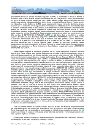 Os Misterios de Shamballa

pressentindo talvez as provas iniciáticas seguintes quando, já crucificado na Cruz do Karma e
suspenso entre o Céu e a Terra, reviverá misticamente em Seu coração todo o bem e o mal realizado
ao longo de Suas múltiplas existências, para, então, efetuar o saldo kármico definitivo com um
equilíbrio perfeito de valores psicológicos dentro desse inconcebível Drama Místico. Penetra, então,
no indescritível centro do Bem e do Mal, sendo precisamente nesses momentos de intenso drama
que tem que se confrontar com a angustiante e incompreensível solidão de ARHAT. Na realidade, todo
o processo realiza-se dentro de Seu coração, que rememora naqueles momentos o Acontecimento
Místico da GRANDE RENÚNCIA projetado do quarto nível da Quarta Esfera Búdica, o Centro
Espiritual do esquema terrestre. Nesses supremos instantes "atemporais", todas as vidas do planeta
estão pendentes em Sua Decisão final. Deve renunciar para sempre a tudo o que possui e ama nos
três mundos. O SENHOR DE SHAMBALLA, [p212] em pé diante Dele e constituindo o vértice
superior de todas as Suas Decisões, empunha o DIAMANTE FLAMÍFERO. Os três BUDAS DE
ATIVIDADE relacionados com a obra que é realizada nos três grandes Centros Planetários,
SHAMBALLA, a HIERARQUIA e a HUMANIDADE, e os três BUDAS ESOTÉRICOS que unem as
decisões planetárias com o grande Desígnio Solar, também se encontram presentes nesse
extraordinário acontecimento cósmico da Grande Renúncia e, pela primeira vez dentro dos processos
iniciáticos que acontecem na Terra, é claramente desenhada no coração do Iniciado a CRUZ DOS
SENHORES DO KARMA...

    Depois desses intensos e dolorosos momentos de SOLIDÃO indescritível, quando o Iniciado
RENUNCIA   ao Céu e à Terra, essa decisão final repercute em todos os âmbitos planetários e, como é
dito em linguagem esotérica, "os Deuses, os Anjos e os homens reconhecem o valor do Sacrifício",
conseqüentemente reproduzindo-se no coração do Iniciado a Grande Resposta Cósmica. O Céu e a
Terra deixam de lutar, harmonizam o Bem e o Mal e os SENHORES DO KARMA retiram para sempre
daquele augusto Santuário de Vida, que é agora o Coração do ARHAT, a imensa CRUZ que teve que
suportar desde o princípio dos tempos, desde que iniciou Sua vida como ser humano. Agora que tudo
está decidido, que a pesada carga dos valores humanos do passado deixou de gravitar, o Iniciado
encontra-se SÓ, imensamente SÓ consigo mesmo. É nesse momento solene, além de tudo que
possa conceber a mais elevada compreensão humana, que o SENHOR DO MUNDO, o Hierofante
Iniciador, aplica o CETRO de Poder Planetário carregado de Fogo Cósmico no centro cardíaco do
Iniciado. Então sucede algo extraordinário. A energia da Mônada Espiritual contendo o Fogo de
FOHAT desce do [p213] centro coronário para o centro cardíaco. Ao mesmo tempo, e como uma
resposta inevitável da vida material, sobe ritmicamente do centro da base da coluna vertebral para o
centro cardíaco o Fogo da Matéria, KUNDALINI, banhando igneamente os centros etéricos inferiores
em que passa... Quando ambos os Fogos, o que desce da cúspide da cabeça e o que sobe das
regiões inferiores, coincidem no coração do Iniciado, produz-se uma explosão de luz que o inunda
inteiramente. Libera-se o Fogo Solar e, em sua expansão inconcebível, destrói o corpo causal, o
inefável Corpo de Luz que era a Morada do Anjo Solar e que, desde tempos remotos, havia
constituído o vinculo de união suprema entre a Mônada Espiritual e a alma humana nos três mundos.
O Iniciado alcançou agora "a verdadeira estatura de Cristo", a do próprio Anjo Solar. Graças a essa
transcendente alquimia dos Fogos e como resultado de o Iniciado ter se situado na mesma altura do
Anjo Solar, ESTE pode liberar-se do pacto supremo ou VOTO INQUEBRANTÁVEL formulado ao
Senhor do Universo, de "permanecer com o Filho do Homem até a sua completa liberação da pesada
carga dos três mundos" (Livro dos Iniciados). Em virtude desse pacto, cujo mistério só é revelado ao
Iniciado na Terceira Iniciação, o Anjo Solar descendeu do Nirvana, tomou forma humana e dotou a
vida do homem animal da Terra de luz e de autoconsciência. Mas agora tudo já está resolvido... ELE
cumpriu Sua promessa e pôde retomar ao Nirvana, à Sua pátria celestial, tendo realizado Sua missão
e cumprido Sua promessa cósmica.

   Esse é o inefável Mistério da Quarta Iniciação, do ponto de vista dos Adeptos, a mais importante
de todas as Iniciações que possam ser recebidas na Terra. O retomo do Anjo Solar à Sua imaculada
Fonte de procedência e a destruição do corpo causal do Iniciado tingem essa transcendente [p214]
experiência mística de todos os atrativos de caráter cósmico, planetário e humano que nossa mente
seja capaz de captar ou conceber.

   Os seguintes fatores concorrem no desenvolvimento da cerimônia Iniciática da Quarta Iniciação,
conseqüentes de seu valor psicológico, esotérico e místico:

 Associação Vicente Beltrán Anglada     Os Mistérios de Shamballa                     Página 91 de 129
 