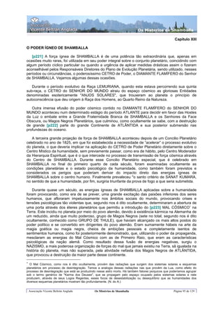 Os Misterios de Shamballa

                                                                                                       Capítulo XIII

O PODER ÍGNEO DE SHAMBALLA

   [p221] A força ígnea de SHAMBALLA é de uma potência tão extraordinária que, apenas em
ocasiões muito raras, foi utilizada em seu poder integral sobre o conjunto planetário, coincidindo com
algum período cíclico particular ou quando a urgência de aplicar medidas drásticas assim o fizeram
aconselhável pelos Responsáveis Diretores do Plano de Evolução Planetária, sendo utilizado, nesses
períodos ou circunstâncias, o poderosíssimo CETRO de Poder, o DIAMANTE FLAMÍFERO do Senhor
de SHAMBALLA. Vejamos algumas dessas ocasiões.

   Durante o período evolutivo da Raça LEMURIANA, quando esta estava percorrendo sua quinta
sub-raça, o CETRO do SENHOR DO MUNDO atraiu do espaço cósmico as gloriosas Entidades
denominadas esotericamente "ANJOS SOLARES", que trouxeram ao planeta o princípio de
autoconsciência que deu origem à Raça dos Homens, ao Quarto Reino da Natureza.

   Outra imensa efusão do poder cósmico contido no DIAMANTE FLAMÍFERO do SENHOR DO
MUNDO aconteceu num determinado estágio do período ATLANTE para decidir em favor das Hostes
da Luz o embate entre a Grande Fraternidade Branca de SHAMBALLA e os Senhores da Face
Obscura, ou Magos Negros Planetários, que culminou, como ocultamente se sabe, com a destruição
de grande [p222] parte do grande Continente de ATLÂNTIDA e sua posterior submersão nas
profundezas do oceano.

   A terceira grande projeção de força de SHAMBALLA aconteceu depois de um Concilio Planetário
celebrado no ano de 1825, em que foi estabelecida a necessidade de “acelerar” o processo evolutivo
do planeta, o que deveria implicar na aplicação do CETRO de Poder Planetário diretamente sobre o
Centro Místico da humanidade, sem previamente passar, como era de hábito, pelo Centro Moderador
da Hierarquia Espiritual, que é o que intercede no processo de transmissão de força cósmica através
do Centro de SHAMBALLA. Durante esse Concilio Planetário especial, que é celebrado em
SHAMBALLA no final do primeiro quarto de cada século, foram examinadas ocultamente as
condições planetárias e o estado psicológico da humanidade, como também foram previstos e
considerados os perigos que poderiam derivar do impacto direto das energias ígneas de
SHAMBALLA sobre o centro humano. Finalmente prevaleceu "o santo critério de SANAT KUMARA,
no sentido de que a humanidade, por fim, surgiria triunfante da prova de fogo a que seria submetida.

    Durante quase um século, as energias ígneas de SHAMBALLA aplicadas sobre a humanidade
foram provocando, como era de se prever, uma grande excitação das paixões inferiores dos seres
humanos, que afloraram impetuosamente nos âmbitos sociais do mundo, provocando crises e
tensões psicológicas tão violentas que, segundo nos é dito ocultamente, determinaram a abertura de
uma porta através dos éteres planetários que permitiu a introdução do [p223] MAL CÓSMICO∗ na
Terra. Este incidiu no planeta por meio do povo alemão, devido à existência kármica na Alemanha de
um reduzido, ainda que muito poderoso, grupo de Magos Negros (sete no total, segundo nos é dito
ocultamente, conhecido como GRUPO DE THULE), que haviam alcançado os mais altos postos do
poder político e se convertido em dirigentes do povo alemão. Eram sumamente hábeis na arte da
magia goética ou magia negra, cheios de ambições pessoais e completamente isentos de
sentimentos humanos, como foi posteriormente demonstrado, que, utilizando o poder da propaganda,
mesclaram as energias do Mal Cósmico com as de Primeiro Raio, que eram as características
psicológicas da nação alemã. Como resultado dessa fusão de energias negativas, surgiu o
NAZISMO, a mais poderosa organização de forças do mal que jamais existiu na Terra, sã igualada na
história do planeta, mas não superada, pela atividade nefasta dos Magos Negros de ATLÂNTIDA,
que provocou a destruição da maior parte desse continente.

∗
  O Mal Cósmico, como nos é dito ocultamente, provém das radiações que surgem dos sistemas solares e esquemas
planetários em processo de desintegração. Temos a analogia dessas radiações nas que provêm da Lua, como efeito do
processo de desintegração que está se produzindo nesse astro morto. Há também fatores psíquicos que poderíamos agrupar
sob o termo genérico de "Karma dos Deuses", que se propagam pelo espaço ocupado pelos sistemas solares e nele
produzem, através de seus Logos Regentes, esses focos de desestabilização ou desequilíbrio que as humanidades dos
diversos esquemas planetários mostram tão profundamente. (N. do A.)


    Associação Vicente Beltrán Anglada         Os Mistérios de Shamballa                              Página 95 de 129
 