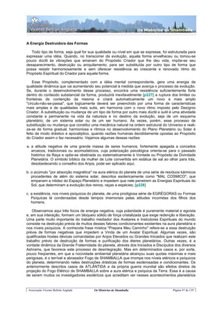 Os Misterios de Shamballa


A Energia Destruidora das Formas

   Todo tipo de forma, seja qual for sua qualidade ou nível em que se expresse, foi estruturada para
expressar uma idéia. Quando, no transcorrer da evolução, aquela forma envelheceu ou tomou-se
pouco dúctil às vibrações que emanam do Propósito Criador que lhe deu vida, impõe-se seu
desaparecimento, destruição ou aniquilamento, para ser substituída por outro tipo de forma que
possa resistir harmoniosamente e sem oferecer resistência ao crescente e renovado ritmo do
Propósito Espiritual do Criador para aquela forma.

    Esse Propósito, complementado com a idéia mental correspondente, gera uma energia de
qualidade dinâmica que vai aumentando seu potencial à medida que avança o processo da evolução.
Se, durante o desenvolvimento desse processo, encontra uma resistência suficientemente forte
dentro do conteúdo substancial da forma, produzirá inevitavelmente [p227] a ruptura dos limites ou
fronteiras de contenção da mesma e criará automaticamente um novo e mais amplo
"círculo-não-se-passa", que logicamente deverá ser preenchido por uma forma de características
mais amplas e de qualidades mais sutis, em harmonia com o novo ritmo imposto pelo Desígnio
Criador. A substituição ou mudança de um tipo de forma por outro mais dúctil e sutil é uma atividade
constante e permanente na vida da natureza e no destino da evolução, seja de um esquema
planetário, de um sistema solar ou de um ser humano. Às vezes, porém, esse processo de
substituição ou mudança que constitui uma mecânica natural na ordem estrutural do Universo e reali-
za-se de forma gradual, harmoniosa e rítmica no desenvolvimento do Plano Planetário ou Solar é
feito de modo drástico e apocalíptico, quando razões humanas decididamente opostas ao Propósito
do Criador assim o faz necessário. Vejamos algumas dessas razões:

a. a atitude negativa de uma grande massa de seres humanos, fortemente apegada a conceitos
   arcaicos, tradicionais ou acomodatícios, cuja polarização psicológica orienta-se para o passado
   histórico da Raça e opõe-se obstinada ou sistematicamente à Vontade ou Propósito da Divindade
   Planetária. O símbolo bíblico da mulher de Lote convertida em estátua de sal ao olhar para trás,
   desobedecendo o conselho dos Anjos, pode ser aplicado aqui;

b. o acúmulo "por absorção magnética" na aura etérica do planeta de uma série de resíduos kármicos
   procedentes de além do sistema solar, descritos esotericamente como "MAL COSMICO", que
   empanam a nitidez do Espaço Planetário e impedem que nele penetrem as Energias Espirituais do
   Sol, que determinam a evolução dos reinos, raças e espécies; [p228]

c. a existência, nos níveis psíquicos do planeta, de uma prodigiosa série de EGRÉGORAS ou Formas
   Psíquicas lá condensadas desde tempos imemoriais pelas atitudes incorretas dos filhos dos
   homens.

    Observamos aqui três focos de energia negativa, cuja polaridade é puramente material e egoísta
e, em sua interação, formam um bloqueio sólido de força cristalizada que exige redenção e liberação.
Uma parte muito importante do trabalho mediador dos Avatares e Instrutores Espirituais do mundo
consiste na destruição prévia de muitos desses fatores condicionantes existentes na aura planetária e
nos níveis psíquicos. A conhecida frase mística "Prepara Meu Caminho" refere-se a essa destruição
prévia de formas negativas que impedem a Vinda de um Avatar Espiritual. Algumas vezes, são
qualificadas hostes dévicas comandadas por Anjos Elevados ou Grandes Iniciados que realizam este
trabalho prévio de destruição de formas e purificação dos éteres planetários. Outras vezes, é a
vontade dinâmica da Grande Fraternidade do planeta, através dos Iniciados e Discípulos dos diversos
Ashrams, que favorece este processo de desintegração. Mas em determinados casos e, por sorte,
pouco freqüentes, em que a nocividade ambiental planetária alcançou suas quotas máximas e mais
perigosas, é o terrível e abrasador Fogo de SHAMBALLA que irrompe nos níveis etéricos e psíquicos
do planeta, determinando neles destruições drásticas de formas esclerosadas e condicionantes. Os
anteriormente descritos casos de ATLÀNTIDA e da própria guerra mundial são efeitos diretos da
projeção do Fogo Elétrico de SHAMBALLA sobre a aura etérica e psíquica da Terra. Essa é a causa
de serem muitos os investigadores esotéricos que acreditam ver nesses acontecimentos planetários


 Associação Vicente Beltrán Anglada     Os Mistérios de Shamballa                      Página 97 de 129
 