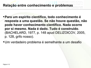 Relação entre conhecimento e problemas Para um espírito científico, todo conhecimento é resposta a uma questão. Se não houve questão, não pode haver conhecimento científico. Nada ocorre por si mesmo. Nada é dado. Tudo é construído . (BACHELARD, 1977, p. 148 apud DELIZOICOV, 2005, p. 128, grifo nosso).  Um verdadeiro problema é semelhante a um desafio 