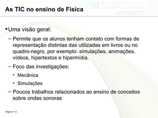 As TIC no ensino de Física Uma visão geral: Permite que os alunos tenham contato com formas de representação distintas das utilizadas em livros ou no quadro-negro, por exemplo: simulações, animações, vídeos, hipertextos e hipermídia.  Foco das investigações: Mecânica Simulações Poucos trabalhos relacionados ao ensino de conceitos sobre ondas sonoras 