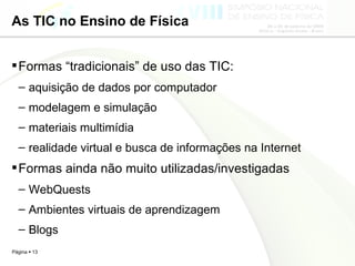 As TIC no Ensino de Física Formas “tradicionais” de uso das TIC: aquisição de dados por computador modelagem e simulação  materiais multimídia realidade virtual e busca de informações na Internet  Formas ainda não muito utilizadas/investigadas WebQuests Ambientes virtuais de aprendizagem Blogs 