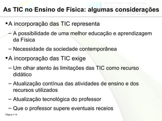 As TIC no Ensino de Física: algumas considerações A incorporação das TIC representa A possibilidade de uma melhor educação e aprendizagem da Física Necessidade da sociedade contemporânea A incorporação das TIC exige Um olhar atento às limitações das TIC como recurso didático Atualização contínua das atividades de ensino e dos recursos utilizados Atualização tecnológica do professor Que o professor supere eventuais receios 