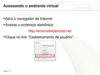 Acessando o ambiente virtual Abra o navegador de Internet Acesse o endereço eletrônico: http://ensinodeciencias.net Clique no link “Cadastramento de usuário”: 