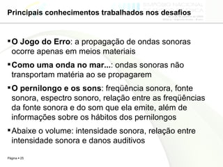 Principais conhecimentos trabalhados nos desafios O Jogo do Erro : a propagação de ondas sonoras ocorre apenas em meios materiais  Como uma onda no mar... : ondas sonoras não transportam matéria ao se propagarem O pernilongo e os sons : freqüência sonora, fonte sonora, espectro sonoro, relação entre as freqüências da fonte sonora e do som que ela emite, além de informações sobre os hábitos dos pernilongos  Abaixe o volume: intensidade sonora, relação entre intensidade sonora e danos auditivos 