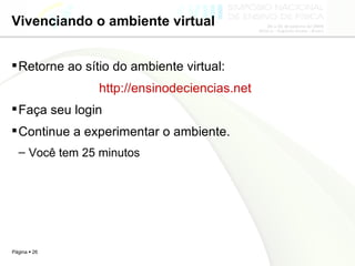 Vivenciando o ambiente virtual Retorne ao sítio do ambiente virtual:  http://ensinodeciencias.net   Faça seu login Continue a experimentar o ambiente. Você tem 25 minutos 