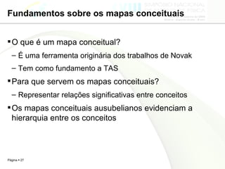 Fundamentos sobre os mapas conceituais O que é um mapa conceitual? É uma ferramenta originária dos trabalhos de Novak Tem como fundamento a TAS Para que servem os mapas conceituais? Representar relações significativas entre conceitos Os mapas conceituais ausubelianos evidenciam a hierarquia entre os conceitos 
