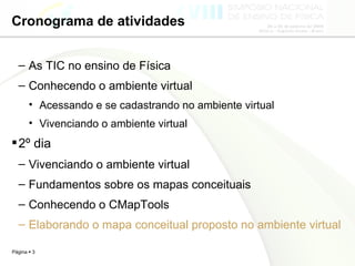 Cronograma de atividades As TIC no ensino de Física  Conhecendo o ambiente virtual Acessando e se cadastrando no ambiente virtual Vivenciando o ambiente virtual 2º dia Vivenciando o ambiente virtual  Fundamentos sobre os mapas conceituais Conhecendo o CMapTools Elaborando o mapa conceitual proposto no ambiente virtual 