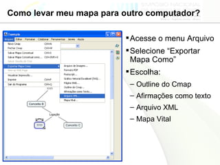 Como levar meu mapa para outro computador? Acesse o menu Arquivo Selecione “Exportar Mapa Como” Escolha: Outline do Cmap Afirmações como texto Arquivo XML Mapa Vital 