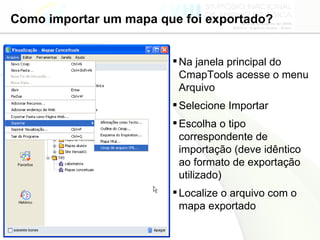 Como importar um mapa que foi exportado? Na janela principal do CmapTools acesse o menu Arquivo Selecione Importar Escolha o tipo correspondente de importação (deve idêntico ao formato de exportação utilizado) Localize o arquivo com o mapa exportado 