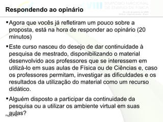 Respondendo ao opinário Agora que vocês já refletiram um pouco sobre a proposta, está na hora de responder ao opinário (20 minutos) Este curso nasceu do desejo de dar continuidade à pesquisa de mestrado, disponibilizando o material desenvolvido aos professores que se interessem em utilizá-lo em suas aulas de Física ou de Ciências e, caso os professores permitam, investigar as dificuldades e os resultados da utilização do material como um recurso didático. Alguém disposto a participar da continuidade da pesquisa ou a utilizar os ambiente virtual em suas aulas? 