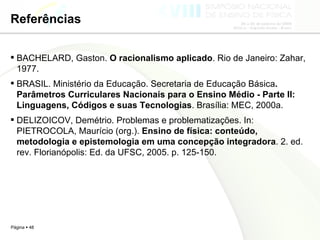 Referências BACHELARD, Gaston.  O racionalismo aplicado . Rio de Janeiro: Zahar, 1977. BRASIL. Ministério da Educação. Secretaria de Educação Básica . Parâmetros Curriculares Nacionais para o Ensino Médio - Parte II: Linguagens, Códigos e suas Tecnologias . Brasília: MEC, 2000a. DELIZOICOV, Demétrio. Problemas e problematizações. In: PIETROCOLA, Maurício (org.).  Ensino de física: conteúdo, metodologia e epistemologia em uma concepção integradora . 2. ed. rev. Florianópolis: Ed. da UFSC, 2005. p. 125-150. 
