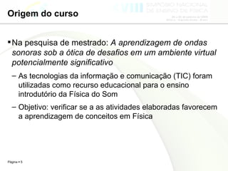 Origem do curso Na pesquisa de mestrado:  A aprendizagem de ondas sonoras sob a ótica de desafios em um ambiente virtual potencialmente significativo As tecnologias da informação e comunicação (TIC) foram utilizadas como recurso educacional para o ensino introdutório da Física do Som Objetivo: verificar se a as atividades elaboradas favorecem a aprendizagem de conceitos em Física  
