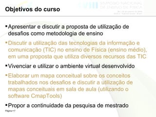 Objetivos do curso Apresentar e discutir a proposta de utilização de desafios como metodologia de ensino Discutir a utilização das tecnologias da informação e comunicação (TIC) no ensino de Física (ensino médio), em uma proposta que utiliza diversos recursos das TIC Vivenciar e utilizar o ambiente virtual desenvolvido Elaborar um mapa conceitual sobre os conceitos trabalhados nos desafios e discutir a utilização de mapas conceituais em sala de aula (utilizando o software CmapTools)  Propor a continuidade da pesquisa de mestrado 