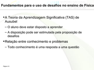 Fundamentos para o uso de desafios no ensino de Física A Teoria da Aprendizagem Significativa (TAS) de Ausubel O aluno deve estar disposto a aprender A disposição pode ser estimulada pela proposição de desafios Relação entre conhecimento e problemas  Todo conhecimento é uma resposta a uma questão 