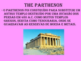 The Parthenon - O Parthenon foi construído para substituir um antigo templo destruído por uma invasão dos persas em 480 a.C. Como muitos templos gregos, servia como tesouraria, onde se guardavam as reservas de moeda e metais. 