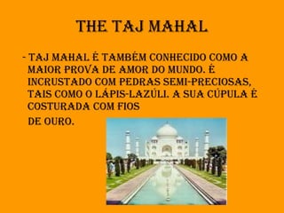 The Taj Mahal - Taj Mahal é também conhecido como a maior prova de amor do mundo. É incrustado com pedras semi-preciosas, tais como o lápis-lazúli. A sua cúpula é costurada com fios de ouro. 