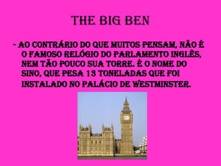 The Big Ben - ao contrário do que muitos pensam, não é o famoso relógio do Parlamento Inglês, nem tão pouco sua torre. É o nome do sino, que pesa 13 toneladas que foi instalado no Palácio de Westminster.   