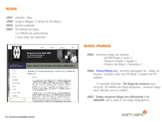 BLOGS  1997   primeiro  blog  1999   surge o  Blogger  ( menos de 50  blogs  ) 2003   grande explosão  2007   50 milhões de  blogs 1,5 milhões de  posts  diários  1 novo  blog  por segundo  2002   primeiros  blogs   de museus: - infoTECMuseo ( Junho ) - Museum People  ( Agosto )  - Modern Art Notes  ( Setembro ) 2006   MuseumBlogs.org  – primeiro agregador de  blogs   de museus  começa o ano com 30 blogs  e acaba com 95 registos  1º inquérito informal :  30  blogs  de museus  para  cerca de  30 milhões de  blogs  existentes :  museum blogs were ‘literally one in a million. 2007   Today museum blogs are effectively 1 in 500,000 , still a rarity in the larger blogosphere.   BLOGS /MUSEUS  
