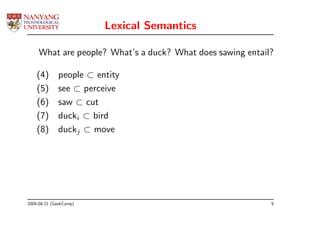 Lexical Semantics

     What are people? What’s a duck? What does sawing entail?

    (4)      people ⊂ entity
    (5)      see ⊂ perceive
    (6)      saw ⊂ cut
    (7)      ducki ⊂ bird
    (8)      duckj ⊂ move




2009-08-21 (GeekCamp)                                       9
 