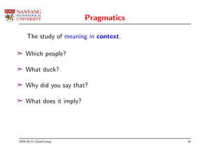 Pragmatics

     The study of meaning in context.

¢ Which people?

¢ What duck?

¢ Why did you say that?

¢ What does it imply?




2009-08-21 (GeekCamp)                   10
 