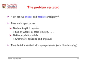 The problem restated

¢ How can we model and resolve ambiguity?

¢ Two main approaches
  ­ Deduce implicit models
    ∗ bag of words, n-gram chunks, . . .
  ­ Deﬁne explicit models
    ∗ Grammars, lexicons and thesauri

¢ Then build a statistical language model (machine learning)



2009-08-21 (GeekCamp)                                          11
 