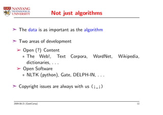 Not just algorithms

¢ The data is as important as the algorithm

¢ Two areas of development
  ­ Open (?) Content
    ∗ The Web!, Text Corpora, WordNet,        Wikipedia,
      dictionaries, . . .
  ­ Open Software
    ∗ NLTK (python), Gate, DELPH-IN, . . .

¢ Copyright issues are always with us (;_;)


2009-08-21 (GeekCamp)                                 12
 