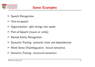 Some Examples

¢ Speech Recognition
¢ Text-to-speech
¢ Segmentation: split strings into words
¢ Part-of-Speech (nouns or verbs)
¢ Named Entity Recognition
¢ Syntactic Parsing: syntactic trees and dependencies
¢ Word Sense Disambiguation: lexical semantics
¢ Semantic Parsing: structural semantics

2009-08-21 (GeekCamp)                                   13
 