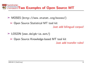 Two Examples of Open Source MT

¢ MOSES (http://www.statmt.org/moses/)
  ­ Open Source Statistical MT tool kit
                                  Just add bilingual corpus!

¢ LOGON (www.delph-in.net/)
  ­ Open Source Knowledge-based MT tool kit
                                  Just add transfer rules!




2009-08-21 (GeekCamp)                                     14
 