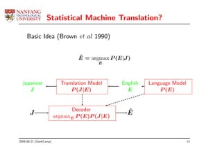 Statistical Machine Translation?

     Basic Idea (Brown et al 1990)


                                 ˆ
                                 E = argmax P (E|J )
                                         E




  Japanese                Translation Model     English   Language Model
     J                        P (J |E)            E           P (E)


                              Decoder             ˆ
       J                argmaxE P (E)P (J |E)
                                                  E



2009-08-21 (GeekCamp)                                                      15
 