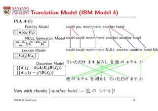 Translation Model (IBM Model 4)
P (J, A|E)
       Fertility Model       could you recommend another hotel
   n(φi|Ei)
      NULL Generation Model could could recommend another another hotel
  m−φ0
   φ0
       p0 2φ0 pφ0
        m−
               1

      Lexicon Model          could could recommend NULL another another hotel NU
    t(Jj |EAj )

              Distortion Model ていただけ ます 紹介し を 他 の ホテル か
      d1(j − k|A(Ei)B(Jj ))
      d1>(j − j ′|B(Jj ))
                             他 の ホテル を 紹介し ていただけ ます か


Now with chunks (another hotel ↔ 他 の ホテル)!
2009-08-21 (GeekCamp)                                             16
 