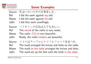 Some Examples
  Source          私はいやいやその仕事をした 。
  Ref             I did the work against my will.
  Moses           I did the work against his will.
  JaEn            I did that work unwillingly.
  Source          バイオリンの音色はとても美しい。
  Ref             The sound of the violin is very sweet.
  Moses           The violin 音色 is very beautiful .
  JaEn            Really, the violin timbers are beautiful.
  Source          メイドはテーブルにナイフとフォークを並べた。
  Ref             The maid arranged the knives and forks on the table.
  Moses           The maid on the table arranged the knives and forks.
  JaEn            The maid set up the fork with the knife in the table.
2009-08-21 (GeekCamp)                                               18
 