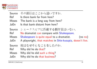 Source          その銀行はここから遠いですか。
  Ref             Is there bank far from here?
  Moses           The bank is a long way from here?
  JaEn            Is that bank distant from here?
  Source          シェークスピアに匹敵する劇作家はいない。
  Ref             No dramatist can compare with Shakespeare.
  Moses           Shakespeare is quite equal to a dramatist.      (no no)
  JaEn            A playwright, that matches in Shie-kusupia, doesn’t live.
  Source          彼はなぜそんなことをしたのか。
  Ref             Why did he do that?
  Moses           Why did he did such a thing?
  JaEn            Why did he do that business?
2009-08-21 (GeekCamp)                                                19
 