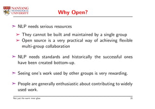 Why Open?

¢ NLP needs serious resources
  ­ They cannot be built and maintained by a single group
  ­ Open source is a very practical way of achieving ﬂexible
    multi-group collaboration

¢ NLP needs standards and historically the successful ones
  have been created bottom-up.

¢ Seeing one’s work used by other groups is very rewarding.

¢ People are generally enthusiastic about contributing to widely
  used work.
Not just the warm inner glow                                  20
 
