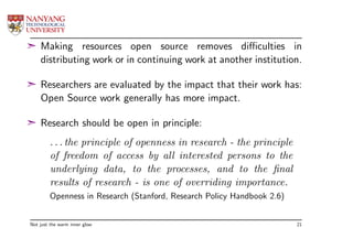 ¢ Making resources open source removes diﬃculties in
  distributing work or in continuing work at another institution.

¢ Researchers are evaluated by the impact that their work has:
  Open Source work generally has more impact.

¢ Research should be open in principle:
        . . . the principle of openness in research - the principle
        of freedom of access by all interested persons to the
        underlying data, to the processes, and to the ﬁnal
        results of research - is one of overriding importance.
        Openness in Research (Stanford, Research Policy Handbook 2.6)


Not just the warm inner glow                                            21
 