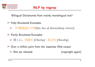 NLP by regexp

      Bilingual Dictionaries from mainly monolingual text!

¢ Fully Bracketed Examples
   ­ 「収穫逓減の法則(the law of diminishing return)」

¢ Partly Bracketed Examples
   ­ 図１に，明瞭性 (Clarity)・新奇性 (Novelty)

¢ Over a million pairs from the Japanese Web corpus
   ­ Not yet released                           (copyright again)

It’s fun                                                       22
 