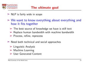 The ultimate goal
¢ NLP is fairly wide in scope

¢   We want to know everything about everything and
    how it ﬁts together
  ­ The best source of knowledge we have is still text
  ­ Replace human bandwidth with machine bandwidth
  ­ Process, reﬁne, reprocess

¢ Need both technical and social approaches
  ­ Linguistic Analysis
  ­ Machine Learning
  ­ User Generated Content

Mad Scientists of the World Unite                        23
 