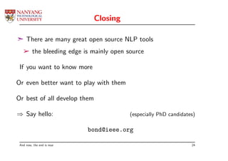 Closing

¢ There are many great open source NLP tools
   ­ the bleeding edge is mainly open source

 If you want to know more

Or even better want to play with them

Or best of all develop them

⇒ Say hello:                            (especially PhD candidates)

                            bond@ieee.org

 And now, the end is near                                        24
 