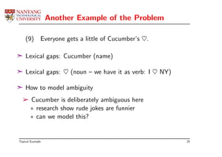 Another Example of the Problem

    (9)       Everyone gets a little of Cucumber’s ♥.

¢ Lexical gaps: Cucumber (name)

¢ Lexical gaps: ♥ (noun – we have it as verb: I ♥ NY)

¢ How to model ambiguity
  ­ Cucumber is deliberately ambiguous here
    ∗ research show rude jokes are funnier
    ∗ can we model this?


Topical Example                                         25
 