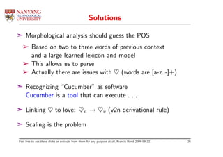 Solutions

¢ Morphological analysis should guess the POS
  ­ Based on two to three words of previous context
    and a large learned lexicon and model
  ­ This allows us to parse
  ­ Actually there are issues with ♥ (words are [a-z -]+)

¢ Recognizing “Cucumber” as software
  Cucumber is a tool that can execute . . .

¢ Linking ♥ to love: ♥n → ♥v (v2n derivational rule)

¢ Scaling is the problem

Feel free to use these slides or extracts from them for any purpose at all, Francis Bond 2009-08-22.   26
 