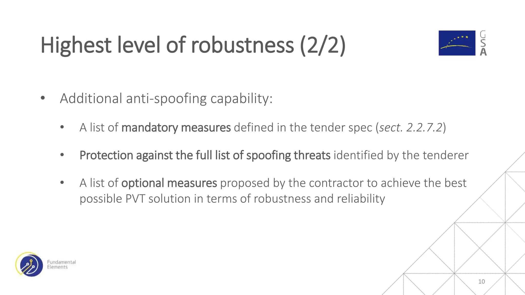 • Additional anti-spoofing capability:
• A list of mandatory measures defined in the tender spec (sect. 2.2.7.2)
• Protection against the full list of spoofing threats identified by the tenderer
• A list of optional measures proposed by the contractor to achieve the best
possible PVT solution in terms of robustness and reliability
Highest level of robustness (2/2)
10
 