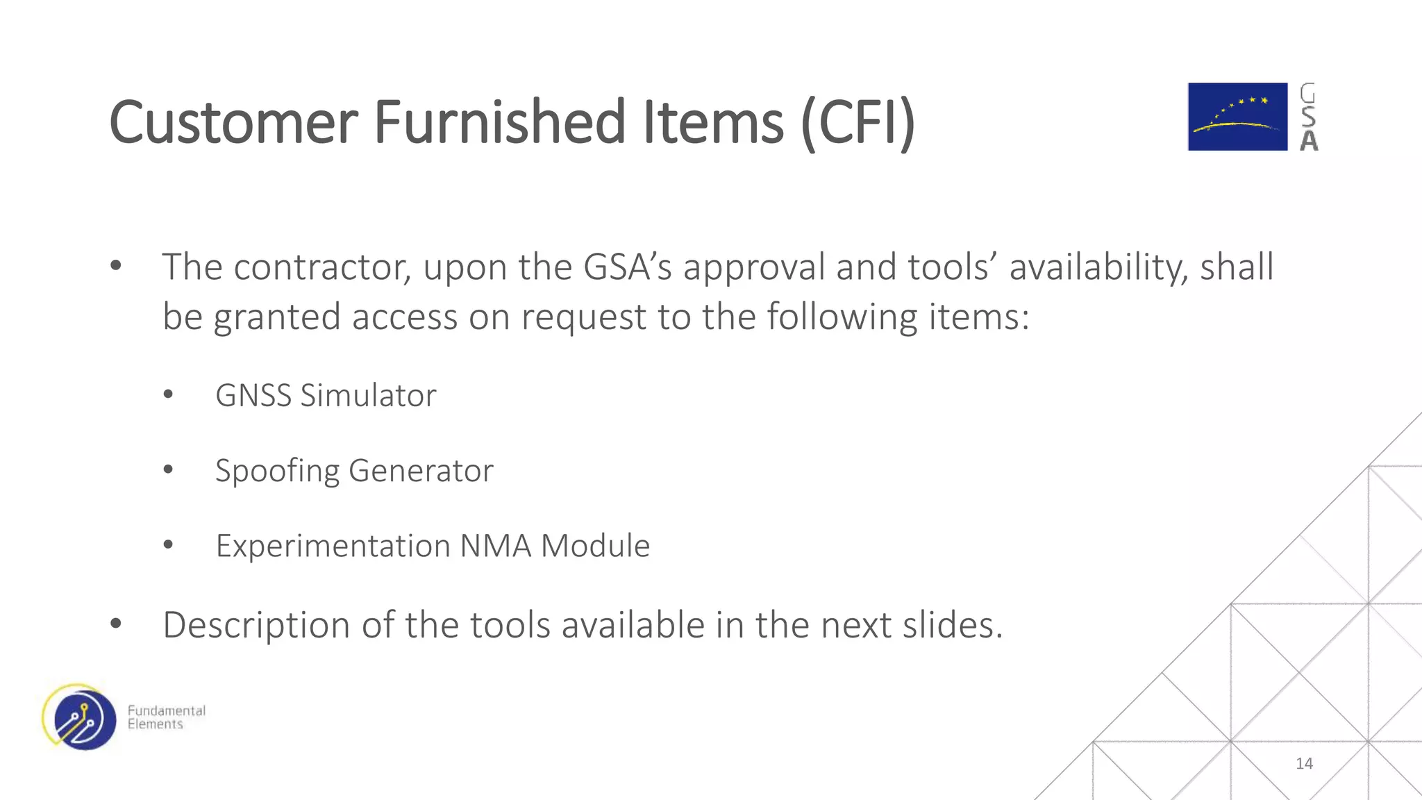 • The contractor, upon the GSA’s approval and tools’ availability, shall
be granted access on request to the following items:
• GNSS Simulator
• Spoofing Generator
• Experimentation NMA Module
• Description of the tools available in the next slides.
Customer Furnished Items (CFI)
14
 