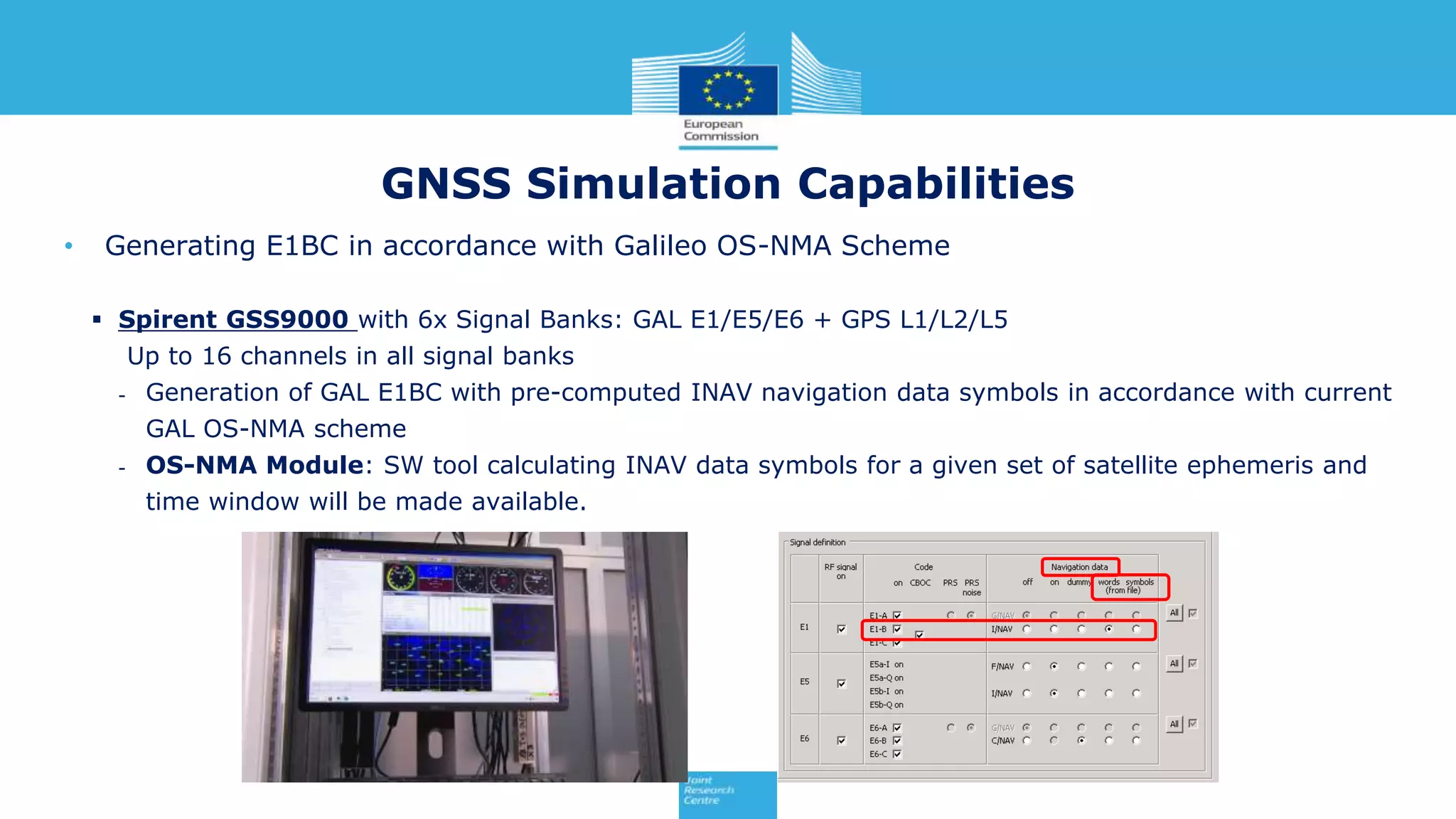 • Generating E1BC in accordance with Galileo OS-NMA Scheme
 Spirent GSS9000 with 6x Signal Banks: GAL E1/E5/E6 + GPS L1/L2/L5
Up to 16 channels in all signal banks
- Generation of GAL E1BC with pre-computed INAV navigation data symbols in accordance with current
GAL OS-NMA scheme
- OS-NMA Module: SW tool calculating INAV data symbols for a given set of satellite ephemeris and
time window will be made available.
GNSS Simulation Capabilities
 