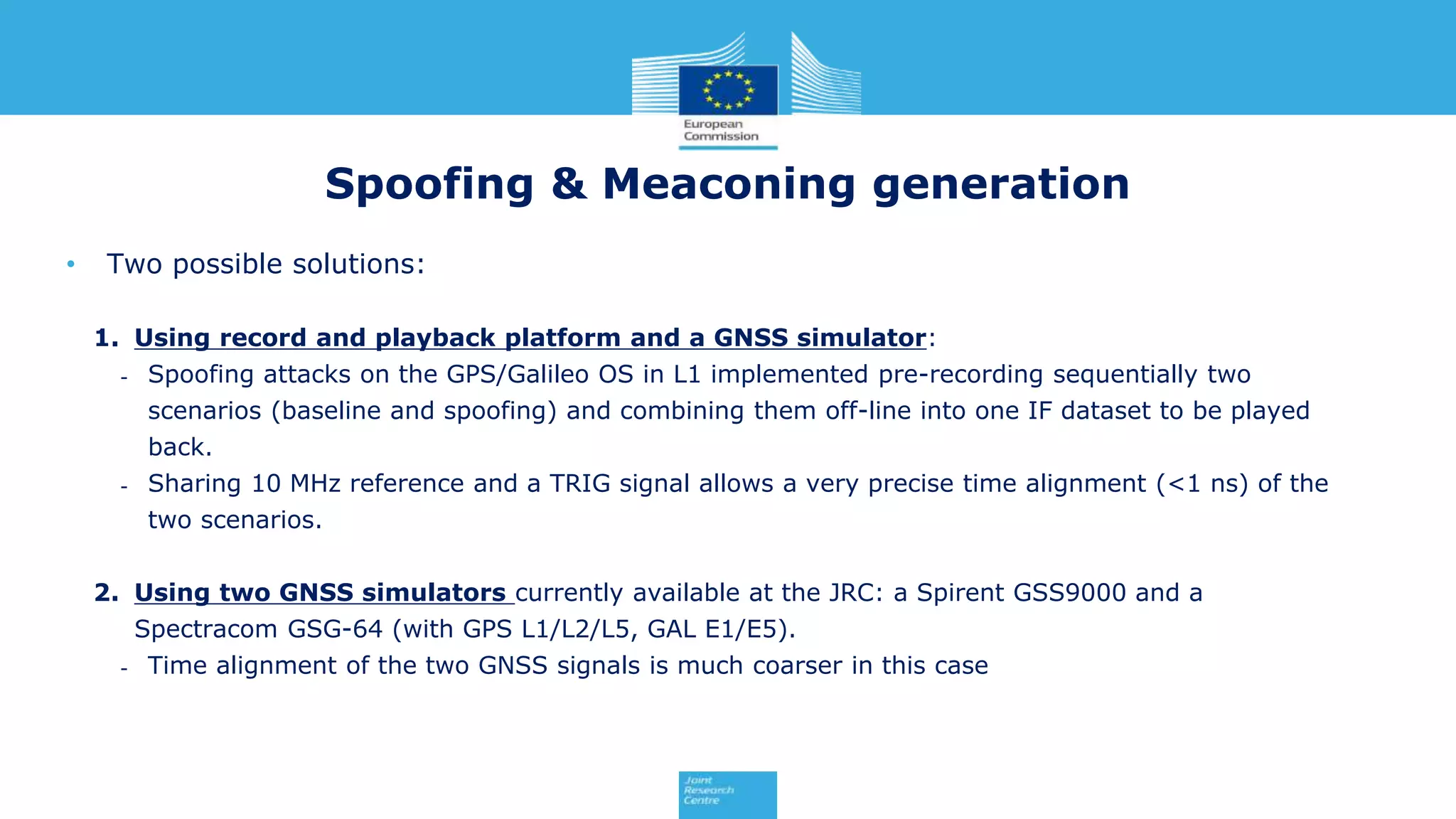 • Two possible solutions:
1. Using record and playback platform and a GNSS simulator:
- Spoofing attacks on the GPS/Galileo OS in L1 implemented pre-recording sequentially two
scenarios (baseline and spoofing) and combining them off-line into one IF dataset to be played
back.
- Sharing 10 MHz reference and a TRIG signal allows a very precise time alignment (<1 ns) of the
two scenarios.
2. Using two GNSS simulators currently available at the JRC: a Spirent GSS9000 and a
Spectracom GSG-64 (with GPS L1/L2/L5, GAL E1/E5).
- Time alignment of the two GNSS signals is much coarser in this case
Spoofing & Meaconing generation
 